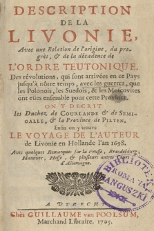 Description De La Livonie, Avec une Relation de l'origine, du progrès, & de la décadence de L'Ordre Teutonique. Des révolutions, qui sont arrivées en ce Pays jusqu'à nôtre temps, avec les guerres que les Polonois, les Suedois, & les Moscovites ont eües ensemble pour cette Province. On Y Decrit les Duchez de Courlande & de Semigalle, & la Province de Pilten. Enfin on y trouve Le Voyage De L'Auteur de Livonie en Hollande l'an 1698 [...]