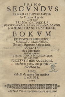 Primo Secvndvs Præsulei Lapidis Iactus In Templo Honoris Hoc Est Prima Cathedra Illvstrissimo & Reverendissimo Domino Domino Ioanni Casimiro Bokvm Episcopo Premisliensi, Nominato Cracoviensi, Utriusq[ue] Signaturæ Referendario Collata, & a Diæcesanis Premisliensi, Vtroq[ue] Dvcali Iaroslaviensi, Crosnensi, Societatis Iesu Collegiis, profundo cultu, utroq[ue] stylo Adorata. Anno abscissi de monte sine manibus Lapidis 1702