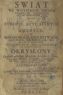 Swiat We Wszystkich Swoich Częsciach Większych y Mnieyszych : To Iest W Europie, Azyi, Affryce y Ameryce, W Monarchiach, Krolestwach, Xięstwach, Provincyach, Wyspach, y Miastach. Geograficznie, Chronologicznie y Historycznie Okryslony Opisaniem Religii, Rządow, Rewolucyi, Praw [...] Przyozdobiony T. 1