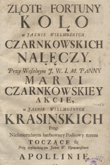 Złote Fortuny Koło : w Jasnie Wielmoznych Czarnkowskich Nałęczy. Przy Weselnym J. W. I. M. Panny Maryi Czarnkowskiey Akcie, w Jasnie Wielmoznych Krasinskich Progi Nieśmiertelnym herbowney Podkowy torem Toczące się Przy applauduiącym Jaśnie W. Hymeneuszowi Apollinie.