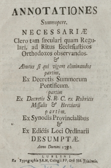 Annotationes Summopere Neccessariæ Clero tam sæculari quam Regular : ad Ritus Ecclesiasticos Orthodoxos observandos & Abusus si qui vigent eliminandos : partim Ex Decretis S. R. C. ex Rubricis Missalis & Breviarii partim Ex Synodis Provincialibus & Ex Edictis Loci Ordinarii Desumptæ Anno Domini 1772.