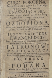 Chęc pokorna przez serdeczne akty ku Stworcy wszelkiego stworzenia unaszaiąca się, zbiorem rożnych modlitw tak do bez zmazy Poczętey Maryi Panny, iako y innych Swiętych Pańskich ozdobiona, mianowicie jednak do nabożeństwa ku ulubonemu Chrystusowi Panu kochankowi to jest Janowi Swiętemu Ewangeliscie, iako doznanemu w wszelkich potrzebach, naywięcey w sieroctwie będących Patronowi zachęcaiąca. Na znak zaś [...] wdzięczności [...] ku temuż Swiętemu przez pewną Sierotę [...] do druku powtornie podana.