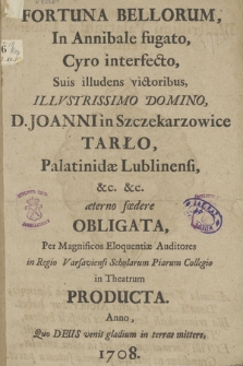 Fortuna Bellorum, In Annibale fugato, Cyro interfecto, Suis illudens victoribus, Illvstrissimo Domino, D. Joanni in Szczekarzowice Tarło, Palatinidæ Lublinensi[...] æterno fœdere Obligata, Per Magnificos Eloquentiæ Auditores in Regio Varsaviensi Scholarum piarum Collegio in Theatrum Producta. Anno [...] 1708