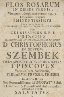 Flos Rosarum In Diebus Vernis a Virtutum odore, meritorum vigore, Honorum purpura Eminentissimvs : Varmiacis Terris Perpetuum Floridæ Felicitatis Ver Portendens, Seu Celsissimus [...] D. Christophorus In Słvpow Szembek [...] Episcopus Varmiensis & Sambiensis [...] In Avitis Rosis Sub fortunatissimum Episcopatvs Sui, a Chelmensi & Premisliensi Infulis ascensum Panagyrico Cultu Salvtatvs a Collegio Brunsbergensi Societatis Jesu Anno [...] 1724.