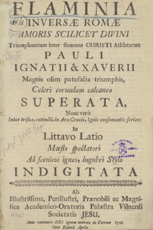 Flaminia Inversæ Romæ : Amoris Scilicet Divini Triumphantium inter flammas Christi Athletarum Pauli Ignatii & Xaverii Magnis olim patefacta triumphis, Celeri eorundem calcaneo Superata : Nunc vero Inter tristes, extincti, in Ara Crucis, Ignis consumentis ferias : In Littavo Latio Mœsto spectatori Ad scenicos ignes, lugubri Stylo Indigitata Ab Illustrissima [...] Academico-Oratoria Palæstra Vilnensi Societatis Jesu, Anno [...] 1723. 13tio Kalend[as] Aptil[is]