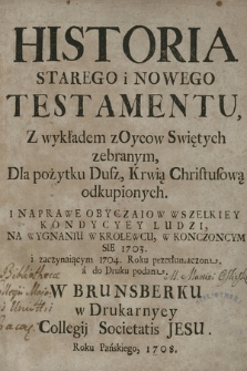 Historia Starego i Nowego Testamentu : Z wykładem z Oycow Swiętych zebranym, Dla pożytku Dusz, Krwią Chrystusową odkupionych I Naprawe Obyczaiow Wszelkiey Kondycyey Ludzi : Na Wygnaniu W Krolewcu, W Konczoncym[!] Się 1703. i zaczynaiącym 1704. Roku przetłumaczona a do Druku podana [...]