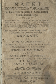 Nauki Dogmatyczne Y Moralne : o Czterech częściach Katechizmu Chrześciańskiego To Jest O Składzie Apostolskim, Sakramentach, Przykazaniach Boskich i Koscielnych, o Modlitwie w Powszechnosci, a w Szczegulnosci Modlitwie Panskiey i Pozdrowieniu Anielskim [...]. T. 3