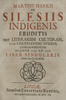 Martini Hankii De Silesiis Indigenis Eruditis Post Literarum Culturam, Cum Christianismi Studiis, Anno 965 Susceptam, Ab Anno 1165 Ad 1550 Liber Singularis. Additi sunt sex Indices