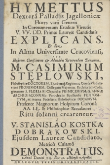 Hymettus Dextera Palladis Jagellonicæ : Flores varii Generis In Coronamentum Eruditæ Virtutis V. VV. DD. Primæ Laureæ Candidatis Explicans. Et dum In Alma Universitate Cracoviensi, Per [...] Reverendum Dominum, M. Casimirum Stęplowski, Philosophiae Doctorem, ejusdemq[ue] Regium ac Cursus Vladislaviani Professorem, Collegam Maiorem [...], Ecclesiarum Collegiatarum S. Floriani Clepardiæ Primicerivm, S. Annæ Archidiaconvm, Parochialis Ilcussiensis praepositvm, ac interea Facultatis Philosophicæ Decanvm. Præsente Magnorum Hospitum Corona AA. LL. & Philosophiæ Baccalaurei Ritu solenni crearentur