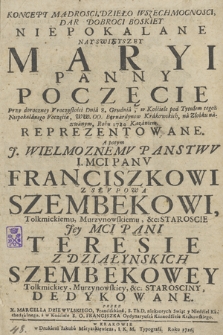 Koncept Mądrosci, Dzieło Wszechmocnosci, Dar Dobroci Boskiey Niepokalane Nayswiętszey Maryi Panny Poczęcie : Przy doroczney Vroczystości Dnia 8. Grudnia, w Kościele pod Tytułem tegoż Niepokalanego Poczęcia WW. OO. Bernardynow Krakowskich, na Złobku nazwanym, Roku 1724. Kazaniem Reprezentowane : A potym [...] Franciszkowi z Słvpowa Szembekowi, [...] Teresie z Działynskich Szembekowey [...] Dedykowane