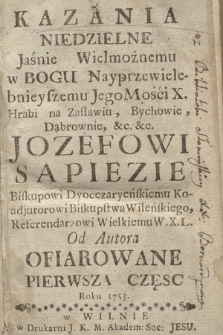 Kazania Niedzielne Jaśnie Wielmożnemu w Bogu Nayprzewielebnieyszemu Jego Mośći X. Hrabi na Zasławiu, Bychowie, Dąbrownie, &c. &c. Jozefowi Sapiezie Biskupowi Dyocezaryeńskiemu Koadjutorowi Biskupstwa Wileńskiego Referendarzowi Wielkiemu W.X.L. Od Autora Ofiarowane. Cz. 1