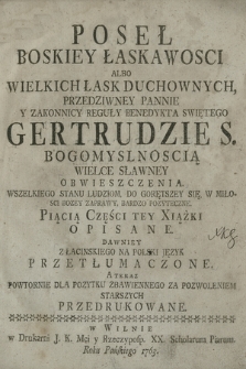 Poseł Boskiey Łaskawosci Albo Wielkich Łask Duchownych, [...] Gertrudzie S. Bogomyslnoscią Wielce Sławney Obwieszczenia : Wszelkiego Stanu Ludziom, Do Gorętszey Się, W Miłosci Bozey Zaprawy, Bardzo pożyteczne : Piącią Części tey Xiążki Opisane Dawniey Z Łacinskiego na Polski Język Przetłumaczone ....