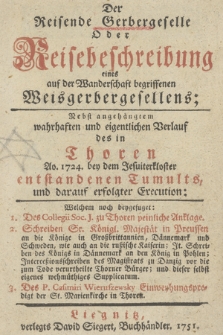 Der Reisende Gerbergeselle Oder Reisebeschreibung eines auf der Wanderschaft begriffenen Weisgerbergesellens : Nebst angehängtem wahrhaften und eigentlichen Verlauf des in Thoren Ao. 1724 bey dem Jesuiterkloster entstandenen Tumults, und darauf erfolgter Execution : Welchem noch beygefuget: 1. Des Collegii Soc. J. zu Thoren peinliche Anklage, 2. Schreiben Sr. Königl. Majestät in Preussen an die Könige in Großbrittanien, Dännemark und Schweden ... 3. Des P. Casimiri Wieruszewsky Einweyhungspredigt der St. Marienkirche in Thoren