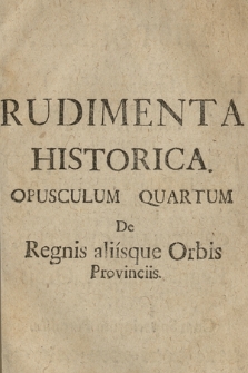 Rudimenta Historica : Sive Brevis, facilisque Method[us] Juventutem Orthodoxam notitia Historica imbuendi, Pro Gymnasiis Soc: Jesu in Polona Provincia. Opusculum 4, De Regnis, aliisque Orbis Provinciis