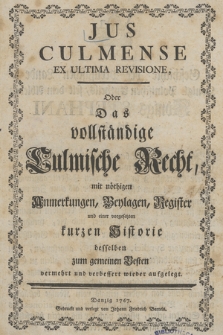 Jus Culmense Ex Ultima Revisione, Oder Das vollständige Culmische Recht : mit nöthigen Anmerkungen, Beylagen, Register und einer vorgesetzten kurzen Historie desselben zum gemeinem Besten vermehrt und verbessert wieder aufgelegt