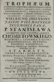 Trophæum Z Panskiego Urodzenia, Nieporownaney Estymy, Z Wielkich Zasług [...] P. Stanisława z Chomętowa, Hrabi na Bałtowie y Jasiencu Chomętowskiego, Woiewody y Generała Xięstwa Mazowieckiego, Hetmana Polnego Koronnego [...] : przy Konkluzyi Pogrzebowego Aktu w Samborskim SSmæ Societatis Jesu Kościele, Roku Pańskiego 1729. Dnia 17. Lutego