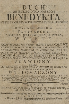 Duch Swiętego Oyca Naszego Benedykta [...] Wszystkich Mnichow Patryarchy : Z Reguły Jego Swiętey, Y Zycia, Wyjęty Do Rozmyslania Na Kazdy Dzien Przez Cały Rok Y Swięta, Wszystkim Prawie Zakonnikom, Ale Naybardziey Mnichom Y Mniszkom, Pod Tegoz S. Oyca Regułą Zołdującym, Niegdys W Łacińskim Języku Od Benedyktyna Kongregacyi N. Maryi Panny Niepokalanie Poczętey, Stawiony. Teraz Dla Lepszego Zrozumienia Wszystkim Ku Duchownemu Pozytkowi Na Polski Język Wytłomaczony Cz. 1, Zamykająca W Sobie Medytacye Od Nowego Roku Az Z Oktawą Bozego Ciała