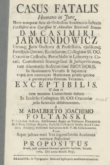 Casus Fatalis : Humano in Jure Mors nunquam satis ab Ordinibus Academicis deflenda D. M. Casimiri Jarmundowicz Utriusq[ue] Juris Doctoris & Professoris [...] In fundamento Virtutis & Sapientiæ atque non interrupta Meritorum præscriptione a peremptorio fatorum Termino, Exceptibilis & dum ei [...] In Ecclesia Collegiata SS. OO. Cracoviæ justa funeralia absolverentur