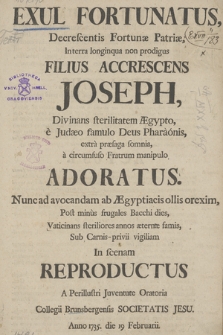 Exul Fortunatus, Decrescentis Fortunæ Patriæ, In terra longiqua non prodigus Filius Accrescens Joseph, Divinans sterilitatem Ægypto, e Judæo famulo Deus Pharaonis extra præsaga somnia, a circumfuso Fratrum manipulo Adoratus. Nunc ad avocandam ad Ægyptiacis ollis orexim ... In scenam Reproductus A Perillustri Juventute Oratoria Collegii Brunsbergensis Societatis Jesu. Anno 1735 die 19 Februarii