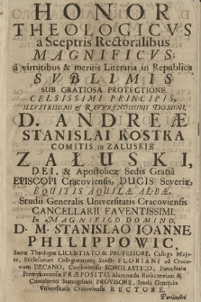 Honor Theologicvs a Sceptris Rectoralibus Magnificvs, a virtutibus & meritis Litteraria in Republica Svblimis : Sub Gratiosa Protectione [...] D. Andreæ Stanislai Kostka Comitis in Załuskie Załuski, [...] Episcopi Cracoviensis, [...], In [...] D. M. Stanislao Ioanne Philippowic [...] Vniversitatis Cracoviensis Rectore, [...] D. M. Petro Alexandro Szymakowski, S. Th. Licentiato & Professore, [...] D. M. Casimiro Stanislao Pałaszowski, S. Th. Licentiato & Professore [...], D. M. Adalberto Antonio Grzymała, S. Th. Licentiato & Professore,[...] : Dum a [...] D. M. Mathia Ziętkiewicz, Sacræ Theologiæ Doctore & Professore, [...] Sacræ Theologiæ Doctores, [...] In Ædibus Collegiatæ Sanctæ Annæ, ritu solenni renuntiarentur