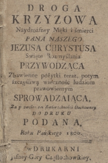 Droga Krzyzowa Naydroższey Męki i śmierci Pana Naszego Jezusa Chrystusa Swięte Rozmyślania Przywodząca : Zbawienne pożytki teraz, potym szczęśliwą wieczność ludziom prawowiernym Sprowadzaiąca, Za pozwoleniem Zwierzchności Duchowney Do Druku Podana Roku Pańskiego 1800.