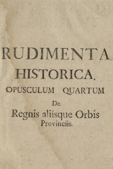 Rudimenta Historica : Sive Brevis, facilisque Method[us] Juventutem Orthodoxam notitia Historica imbuendi, Pro Gymnasiis Soc: Jesu in Polona Provincia. Opusculum 4, De Regnis, aliisque Orbis Provinciis