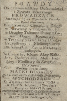 Prawdy Do Chrześciańskiey Doskonałości i Zywota Wiecznego Prowadzące Funduiące się na Wyrokach Prawdy Przedwieczney, We Czterech Częściach Księgi: w Pierwszey o Bogomyślności. W Drugiey Taiemne Duszy z Panem Bogiem Rozmowy. W Trzeciey o Dwoiakiey Drodze Szczęśliwey i Nieszczęśliwey w Ninieyszym Zyciu Pielgrzymuiących. W Czwartey Różne Akty Nabożne, Rozmyślanie Męki Pańskiey i Modlitwy do Swiętych Patronow