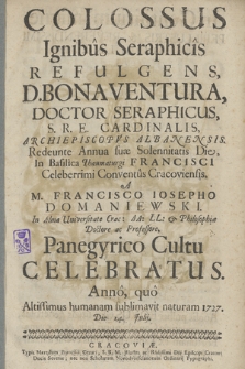 Colossus Ignibus Seraphicis Refulgens, D. Bonaventura, Doctor Seraphicus [...] Redeunte Annua suæ Solennitatis Die In Basilica Thaumaturgi Francisci Celeberrimi Conventus Cracoviensis, A M. Francisco Iosepho Domaniewski [...] Panegyrico Cultu Celebratus. Anno [...] 1727. Die 14. Julij