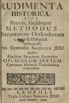 Rudimenta Historica : Sive Brevis, facilisque Methodus Juventutem Orthodoxam notitia Historica imbuendi, Pro Gymnasiis Societatis Jesu. Opusculum 6, Epitomen Historiæ Ecclesiasticæ complectens