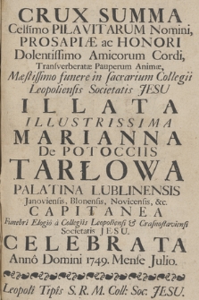 Crux Summa : Cels[iss]imo Pilavitarum Nomini, Prosapiæ ac Honori Dolentissimo Amicorum Cordi, Transverberatæ Pauperum Animæ, Mæstissimo funere in sacrarium Collegii Leopoliensis Societatis Jesu Illata Illustrissima Marianna de Potocciis Tarłowa Palatina Lublinensis, Janoviensis, Błonensis, Novicensis &c. Capitanea Funebrî Elogiô à Collegiis Leopoliensi & Crasnostaviensi Societatis Jesu Celebrata Annô Domini 1749. Mense Julio