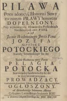 Pilawa Pełen adoracyi, Honoru i Sławy złączonym Pilawy honorem Dopełniony, Przy wyiaśnionych Himeneusza Pochodniach Niezliczonych cnot Parę to iest [...] Pana Jozefa na Potoku Potockiego Starostę Scżerzeckiego &c. &c. i [...] Pannę Pelagią Potocką Starościankę Grabowiecką &c. &c. w dożywotnią przyiaźń Prowadzący a nakłonionym do powinney Adoracyi, Apollina stylem, wiekom wszystkim Ogłoszony, od Aplauduiącego Solennemu Aktowi Collegium Lwowskiego Societatis Jesu