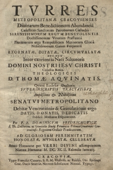 Tvrres Metropolitanæ Cracovienses Diuinarum Benedictionum Abundantia [...] Exornatæ, Ditatæ, Circvmvalatæ : Nec Non Inter exorientia Nati Sluatoris Domini Nostri Iesv Christi Cælestia Xenia Theologicis D. Thomæ Aqvinatis [...] Svperinscriptis Tractatibvs [...] Senatvi Mertopolitano Debitæ Venerationis & Gratulationis ergo Datis, Donatis, Dedicatis Pvblica Mediante Dispvtatione