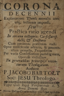 Corona Decennii Explanationi Theol: moralis utriusq; lectionis impensi, seu Practica ratio agendi In arcano colloquio, Confessarij docti et Doctoris Cum pænitente præsertim rudi; Opus conscientiæ arbitris, et pænitentibus perutile, Propositum ...