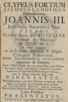 Clypeus Fortium : Jacobus Ludovicus Primogenitus Joannis III. Jnvictissimi Poloniarum Regis Filius, Ultimus Regii Sobiesciani Nominis & Domûs Nepos in urnam mutatus ac in Ecclesia Abbatiali & Insigni Collegiata Zułkieviensi [...] successorum apparatu & sumptu Annô MDCCXLIII. Die XIX. Decembris [...] Parentatus