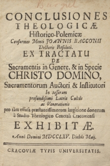 Conclusiones Theologicæ Historico-Polemicæ Conformes Menti Joannis Bacconii Doctoris Resoluti. Ex Tractatu De Sacramentis in Genere, & in Specie Christo Domino, Sacramentorum Auctori & Institutori In tesseram profundissimi Latriæ Cultûs ac Venerationis pro tàm effusa præstantissimorum largitione donorum à Studio Theologico Generali Cracoviensi Exhibitæ. Annô Domini MDCCLXV. Diebûs Maij