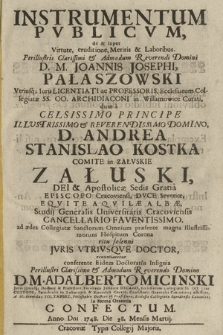 Instrumentum Pvblicvm de & super Virtute, eruditione Meritis & Laboribus, [...] D. M. Joannis Josephi Pałaszowski Vtriusq[ue] Iuris Licentiati ac Professoris [...] : dum a [...] D. Andrea Stanislao Kostka Comite in Załvskie Załuski [...] Episcopo Cracoviensi [...], ad ædes Collegiatæ Sanctorum Omnium præsente magna [...] Hospitum Corona ritu solenni Jvris Vtrivsqve Doctor renuntiaretur conferente Eidem Doctoratus Insignia [...] D. M. Adalberto Micinski Juris Utriusq[ue] Doctore & Professore [...]