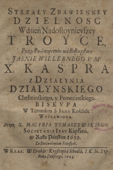 Strzały Zbawienney Dzielnosc : W dzień Nadostoynieyszey Troyce, Przy Po-święceniu na Biskupstwo [...] X. Kaspra z Działynia Dzialynskiego Chełminskiego [...] Biskvpa W Torunskim S. Iana Kościele Wyprawiona