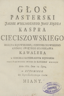 Głos Pasterski Jasnie Wielmoznego JMci Xiędza Kaspra Cieciszowskiego Biskupa Kijowskiego, i Czerniechowskiego [...] w Kosciele Katedralnym Kojowskim Przy Pierwszym Swoim do Katedry Wniściu Roku 1785. Dnia 19. Lipca, w Zytomirzu do Zgromadzonego Ludu Miany