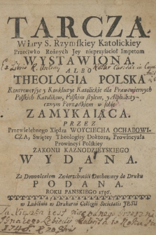 Tarcza Wiary S. Rzymskiey Katolickiey Przeciwko Rożnych Jey nieprzyiacioł Impetom Wystawiona : Albo Theologia Polska Kontrowersye y Konkluzye Katolickie dla Prawowiernych Polskich Katolikow, Polskim stylem, y Alphabetycznym Porządkiem w sobie Zamykaiąca