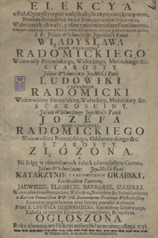 Elekcya w Polu Oyczystym pod wolą Boską licznym cnot komputem, Rycersko-Heroicznych świata Polskiego czynow frekwencyą [...] Pana Władysława [...] Radomickiego Woiewody Poznańskiego [...]. Ludowiki Z Gaiewskich Radomicki [...] Jozefa [...] Radomickiego [...] Złozona : A Na folgę w nieutulonych żalach osierociałym Corom [...] Katarzynie Z Radomickich Grabski [...], Jadwidze, Elzbiecie, Barbarze, Izabelli [...] w Kosciele Poznańskim WW. OO. Bernardynow [...] Kazaniem pogrzebowym [...] Przez X. Ludwika Dziębińskiego [...] Ogłoszona Roku [...] 1738