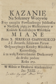 Kazanie Na Solenney Wotywie Przy zaczęciu Powszechnego Jubileuszu w Niedzielę piątą po Wielkieynocy w Kościele Katedralnym Wileńskim Miane Przez X. Jerzego Ciapinskiego a S. Bernardo Scholarum Piarum Ordynaryinego Katedry Wileńskiey Kaznodzieję a za wolą Zwierzchności Duchowney do druku podane Roku 1751