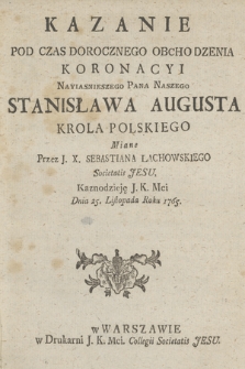 Kazanie Pod Czas Dorocznego Obchodzenia Koronacyi Nayiasnieiszego Pana Naszego Stanisława Augusta Krola Polskiego Miane Przez J. X. Sebastiana Lachowskiego ... Dnia 25. Listopada Roku 1765