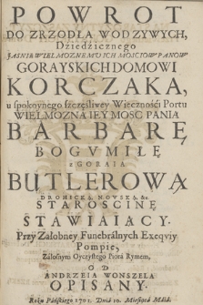 Powrot Do Zrzodła Wod Zywych, Dźiedźicznego Jasnie Wielmoznemu Ich Mosciow Panow Gorayskich Domowi Korczaka, u spokoynego szczęśliwey Wiecznośći Portu Wielmozną Iey Mosc Panią Barbarę Bogvmiłę z Goraia Butlerową Drohicką, Nowską, &c. Staroscinę Stawiaiący. Przy Załobney Funebrálnych Exeqviy Pompie, Záłosnym Oyczystego Piorá Rymem