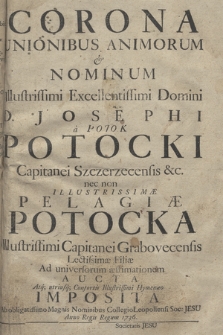 Corona Unionibus Animorum & Nominum Illustrissimi [...] D. Josephi a Potok Potocki Capitanei Szczerzecensis &c. nec non Illustrissimæ Pelagiæ Potocka [...] Capitanei Grabovecensis Lectissimæ Filiæ Ad universorum æstimationem Aucta Atq[ue] utriusq[ue] Consortis Illustrissimi Hymenæo Imposita Ab obligatissimo Magnis Nominibus Collegio Leopoliensi Soc. Jesu Anno Regis Regum 1736