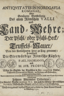 Antiqvitates In Nordgavia Romanae, Oder Genäuere Vorstellung Des alten Römischen Valli und Land=Wehre; Der Pfahl, oder Pfahl=Heck, auch Teuffels-Mauer [...] : so weyland Die Glorwürdige Römische Käyser, P. Ael. Hadrianvs, und M. Avrel. Probvs, Wider die Einfälle der Teutschen in ihre conquetirte Länder, Disseits der Donau und des Rheins, im Nordgau und Schwaben, errichten und befestigen lassen