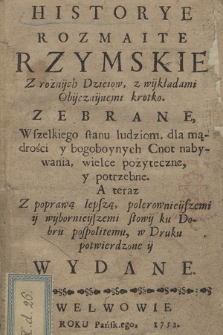 Historye Rozmaite Rzymskie Z rożnÿch Dzieiow, z wÿkładami Obÿczaÿnemi krotko. Zebrane , Wszelkiego stanu ludziom dla mądrości y bogoboynych Cnot nabywania wielce pożyteczne, y potrzebne : A teraz Z poprawą lepszą, polerownieÿszemi y wybornieÿszemi słowÿ ku Dobru pospolitemu, w Druku potwierdzone ÿ Wydane