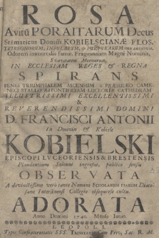 Rosa, Avitu[m] Poraitarum Decus, Ste[m]maticus Domus Kobielscianæ Flos, Triregnorum Infularum & Purpurarum ornamentum, Odorem immortalis famæ Fragrantiam Magni Nominis, Svavitatem Meritorum In Ecclesiam, Reges & Regna Spirans, Penes Triumphalem Ascensum a Præsuleo Cameneci Stallo Ad Pontificiam Luceoriæ Cathedram [...] D. Francisci Antonii in Dmenin & Kobiele Kobielski Episcopi Lvceoriensis & Brestensis, Plaudentium Solenni ingresui publico sensu Observata, A devinctissimo vero tanto Nomini Scholarum Piarum Diæcesano Intera[m]nensi Collegio obsequioso cultu Adorata Anno Domini 1740. Mense Iunio