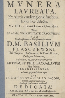 Mvnera Lavreata, Ex Aureis eruditæ gloriæ fructibus, honorifice delecta, VV. DD. ıv. Primæ Laureæ Candidatis : Dum In Alma Vniversitate Cracoviensi Per [...] Basilivm Plasczewski [...] Artivm Et Phil. Baccalavrei Ritu solenni Renvntiarentvr [...]