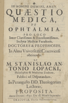 Quæstio Medica, De Ophtalmia : Pro Loco Inter Clarissimos & Excellentissimos Inclytæ Medicæ Facultatis, Doctores & Professores In Alma Vniversitate Cracoviensi obtinendo A M. Stanislao Antonio Łopacki [...] Publice ad Disputandum [...] Proposita Anno Domini 1691, Die 18. Mensis Septembr