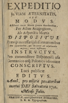 Expeditio In Viam Æternitatis Sev Modvs Assistendi vario Mortis genere decedentibus, Per Actus Anagogicos, Ab Adjunctis Mortis Dispositvs ... Instrvctvs. Pro commodiore Disponent[ium] usu, Germanico at[que] Polonico idiomate Conscriptvs. Luci publicæ Editvs. Anno, pro miseris peccatoribus mortui Dei Salvatoris 1721. Mense Julio